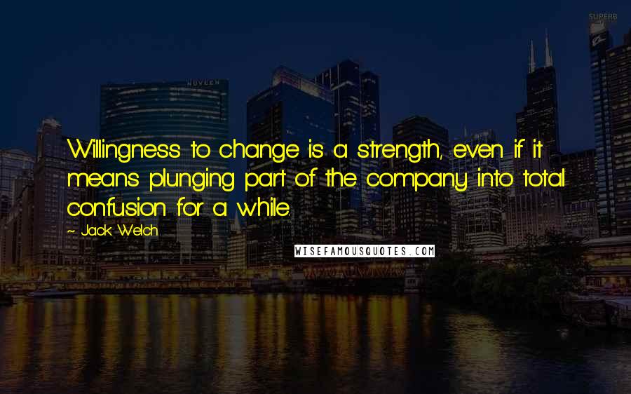 Jack Welch Quotes: Willingness to change is a strength, even if it means plunging part of the company into total confusion for a while.