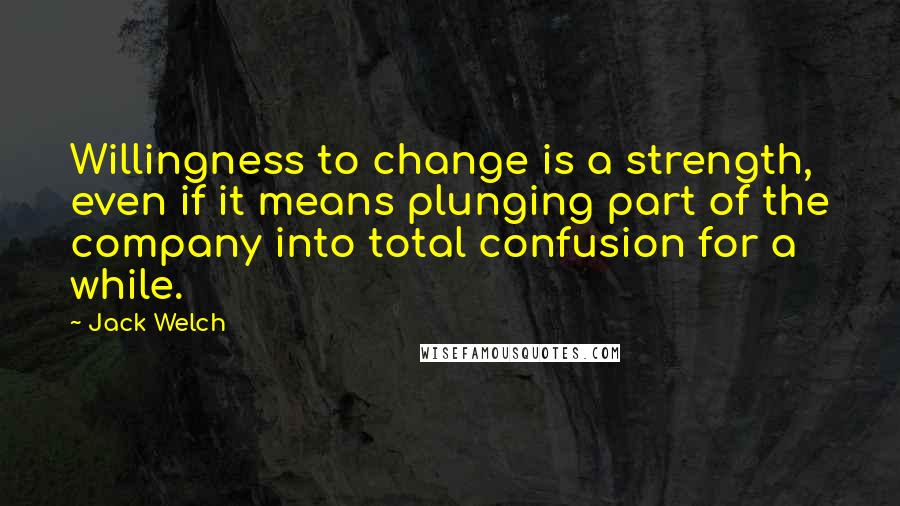 Jack Welch Quotes: Willingness to change is a strength, even if it means plunging part of the company into total confusion for a while.