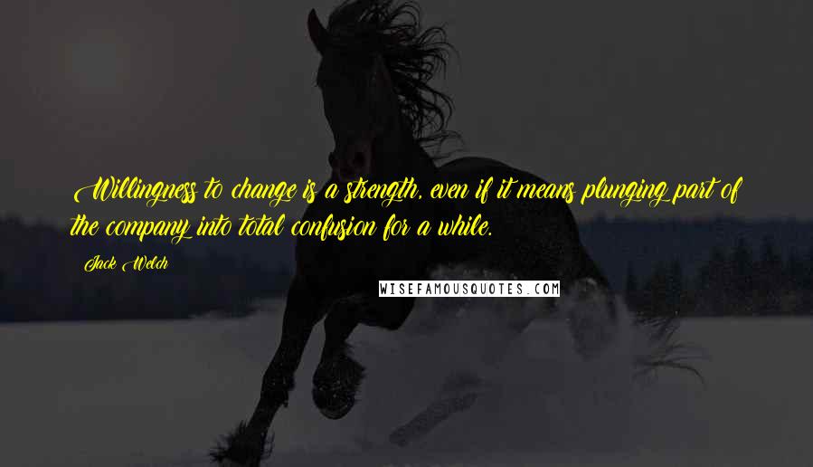 Jack Welch Quotes: Willingness to change is a strength, even if it means plunging part of the company into total confusion for a while.