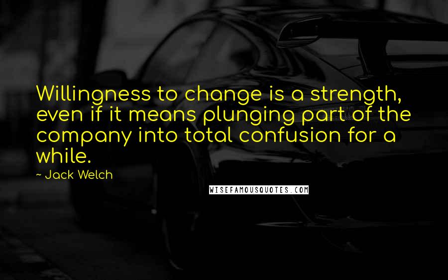 Jack Welch Quotes: Willingness to change is a strength, even if it means plunging part of the company into total confusion for a while.