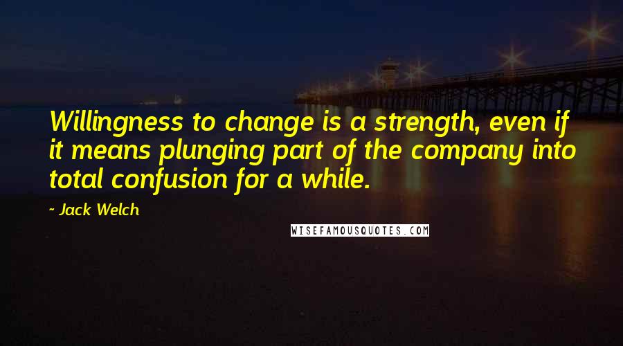 Jack Welch Quotes: Willingness to change is a strength, even if it means plunging part of the company into total confusion for a while.