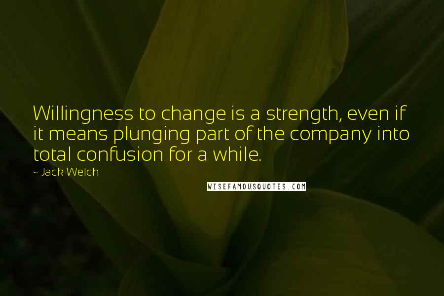 Jack Welch Quotes: Willingness to change is a strength, even if it means plunging part of the company into total confusion for a while.