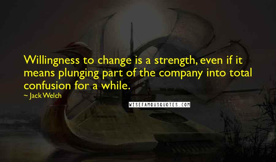 Jack Welch Quotes: Willingness to change is a strength, even if it means plunging part of the company into total confusion for a while.