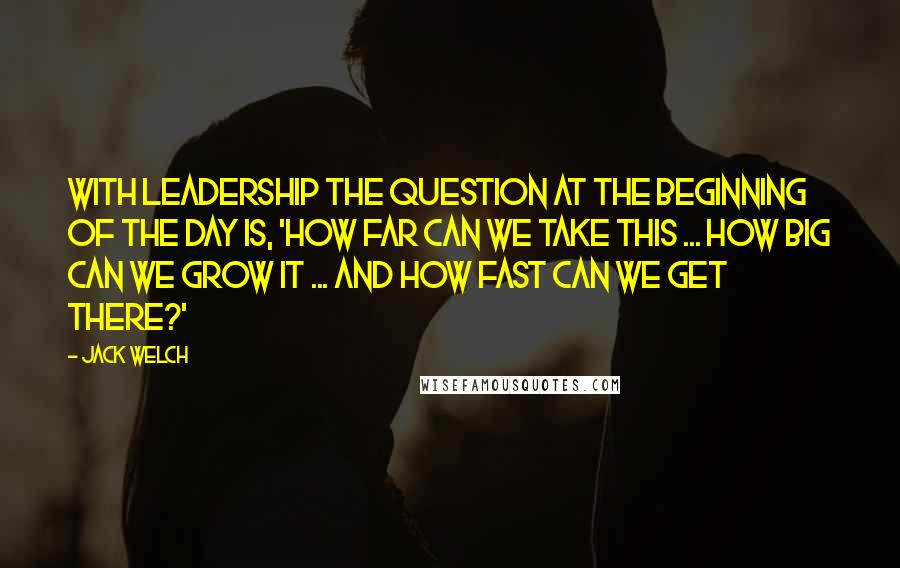 Jack Welch Quotes: With leadership the question at the beginning of the day is, 'how far can we take this ... how big can we grow it ... and how fast can we get there?'