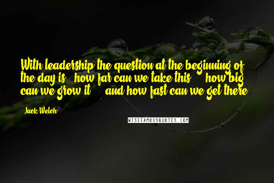 Jack Welch Quotes: With leadership the question at the beginning of the day is, 'how far can we take this ... how big can we grow it ... and how fast can we get there?'