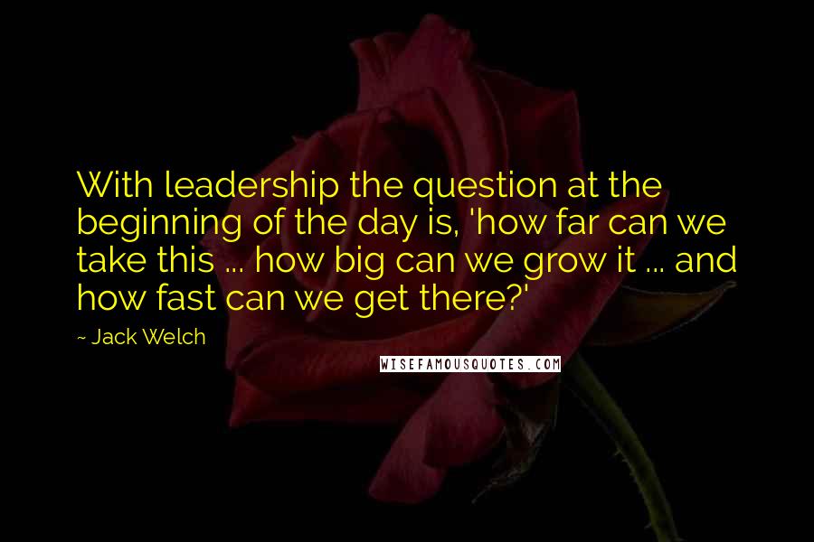 Jack Welch Quotes: With leadership the question at the beginning of the day is, 'how far can we take this ... how big can we grow it ... and how fast can we get there?'