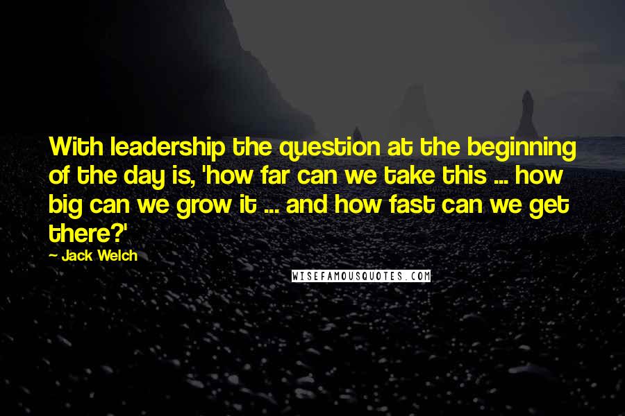 Jack Welch Quotes: With leadership the question at the beginning of the day is, 'how far can we take this ... how big can we grow it ... and how fast can we get there?'