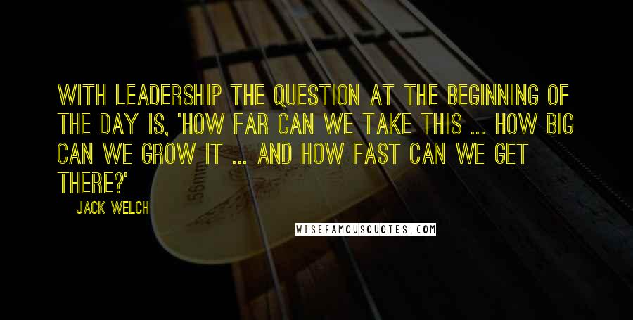 Jack Welch Quotes: With leadership the question at the beginning of the day is, 'how far can we take this ... how big can we grow it ... and how fast can we get there?'