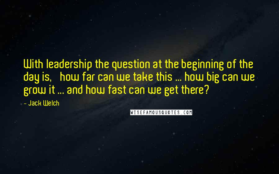 Jack Welch Quotes: With leadership the question at the beginning of the day is, 'how far can we take this ... how big can we grow it ... and how fast can we get there?'