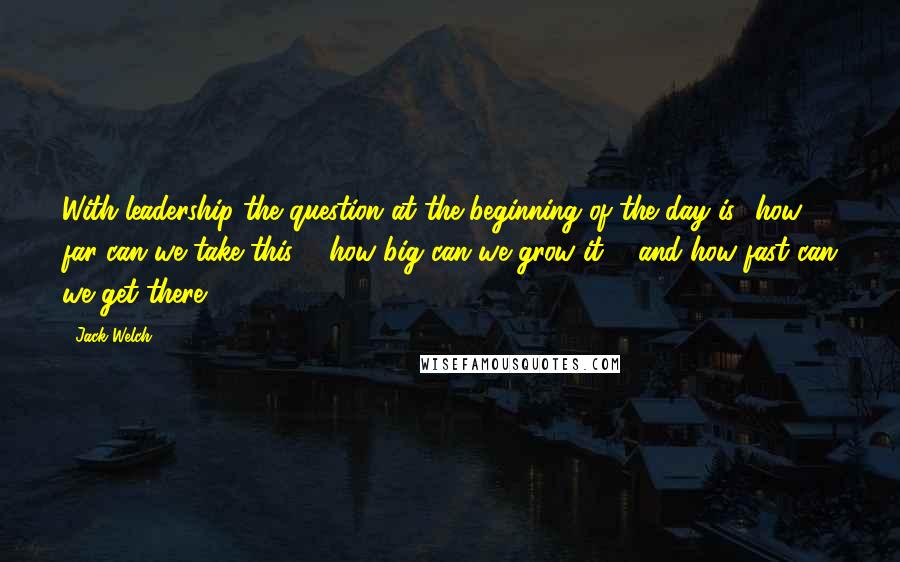 Jack Welch Quotes: With leadership the question at the beginning of the day is, 'how far can we take this ... how big can we grow it ... and how fast can we get there?'