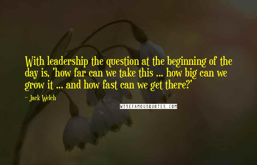 Jack Welch Quotes: With leadership the question at the beginning of the day is, 'how far can we take this ... how big can we grow it ... and how fast can we get there?'