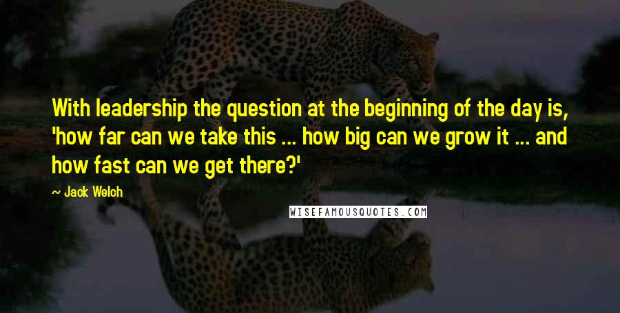 Jack Welch Quotes: With leadership the question at the beginning of the day is, 'how far can we take this ... how big can we grow it ... and how fast can we get there?'