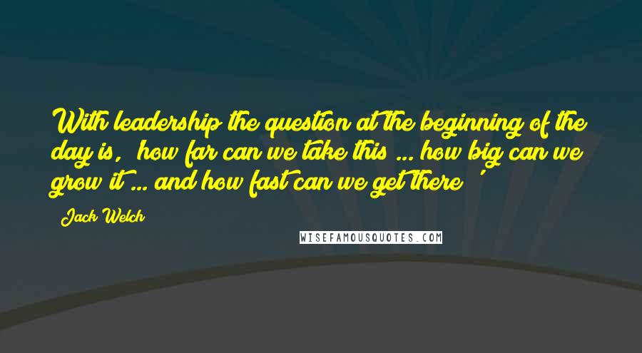 Jack Welch Quotes: With leadership the question at the beginning of the day is, 'how far can we take this ... how big can we grow it ... and how fast can we get there?'
