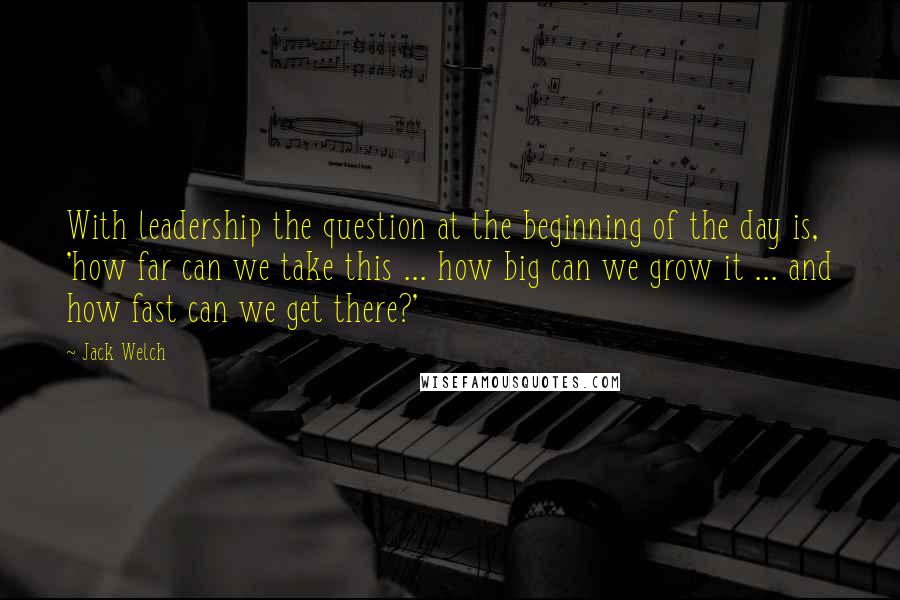 Jack Welch Quotes: With leadership the question at the beginning of the day is, 'how far can we take this ... how big can we grow it ... and how fast can we get there?'