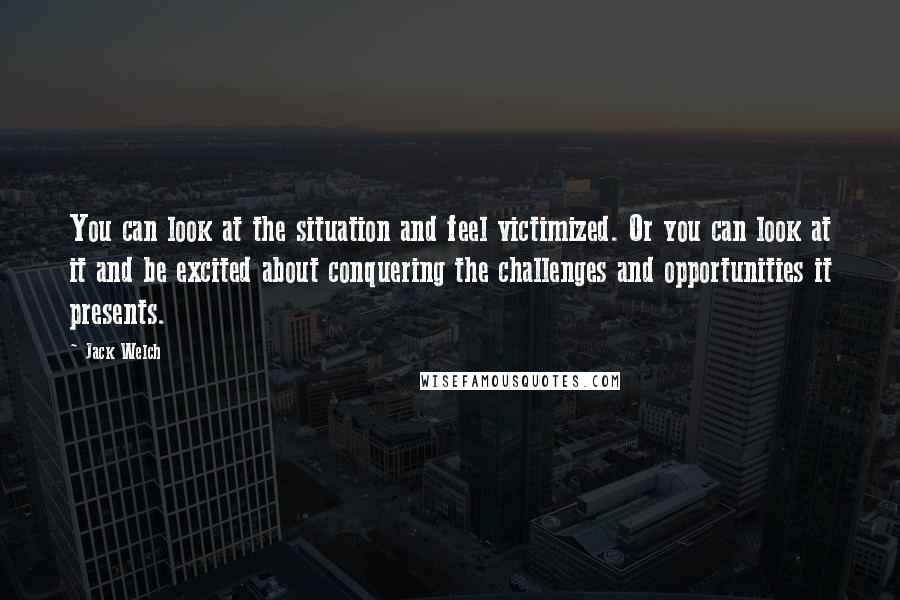 Jack Welch Quotes: You can look at the situation and feel victimized. Or you can look at it and be excited about conquering the challenges and opportunities it presents.
