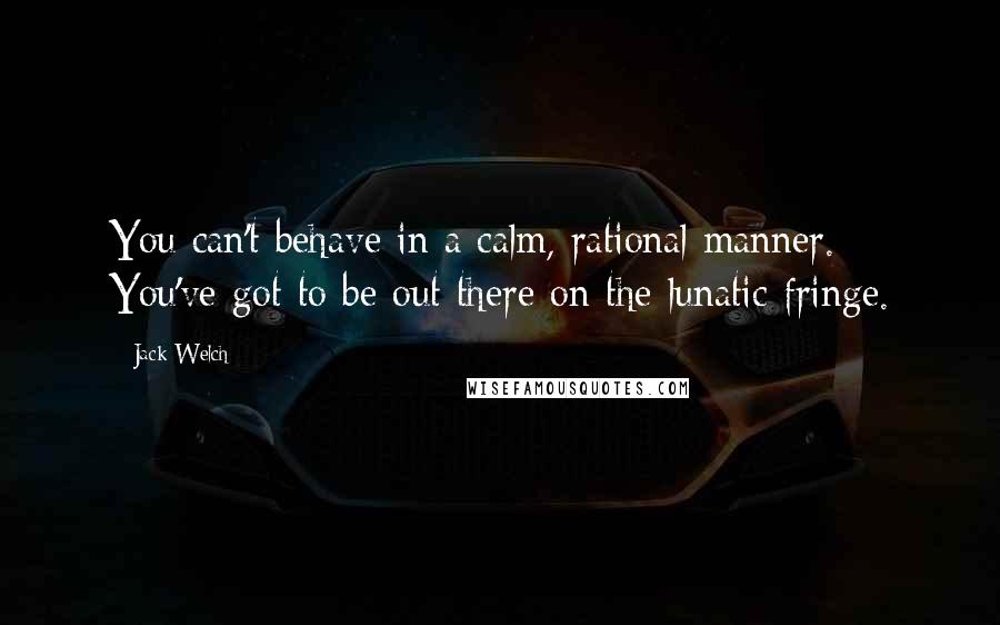 Jack Welch Quotes: You can't behave in a calm, rational manner. You've got to be out there on the lunatic fringe.