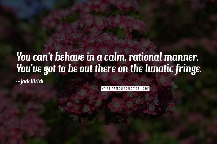 Jack Welch Quotes: You can't behave in a calm, rational manner. You've got to be out there on the lunatic fringe.