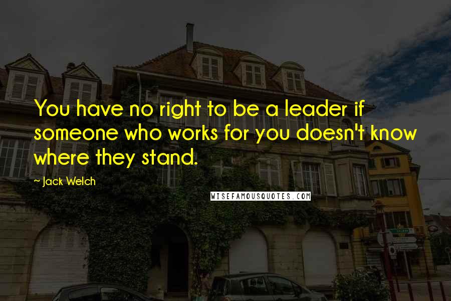 Jack Welch Quotes: You have no right to be a leader if someone who works for you doesn't know where they stand.