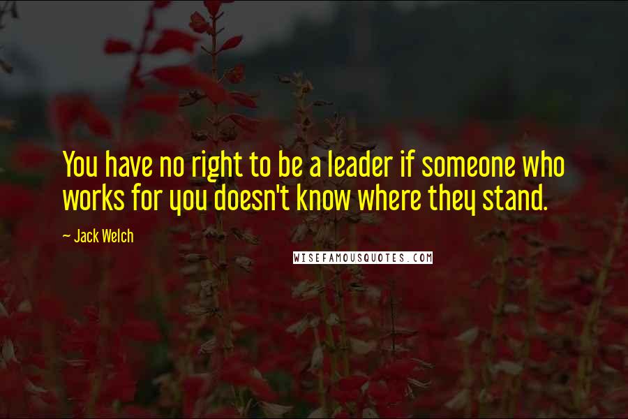 Jack Welch Quotes: You have no right to be a leader if someone who works for you doesn't know where they stand.