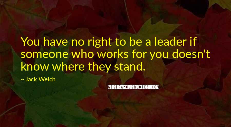 Jack Welch Quotes: You have no right to be a leader if someone who works for you doesn't know where they stand.