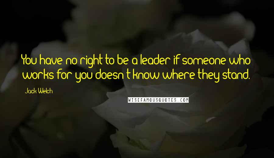 Jack Welch Quotes: You have no right to be a leader if someone who works for you doesn't know where they stand.