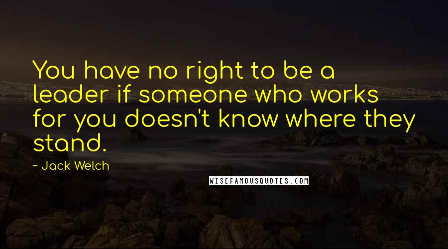 Jack Welch Quotes: You have no right to be a leader if someone who works for you doesn't know where they stand.
