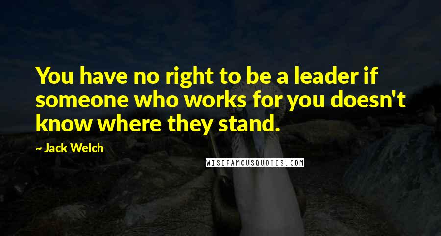 Jack Welch Quotes: You have no right to be a leader if someone who works for you doesn't know where they stand.