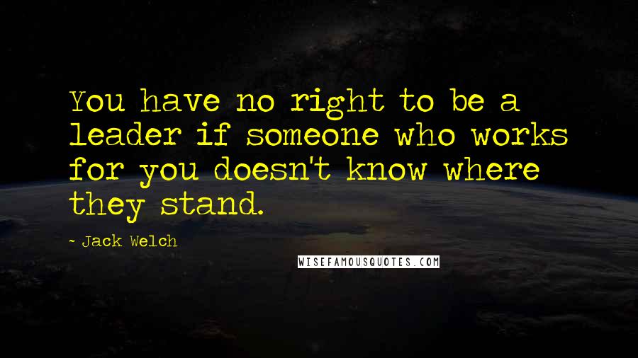 Jack Welch Quotes: You have no right to be a leader if someone who works for you doesn't know where they stand.