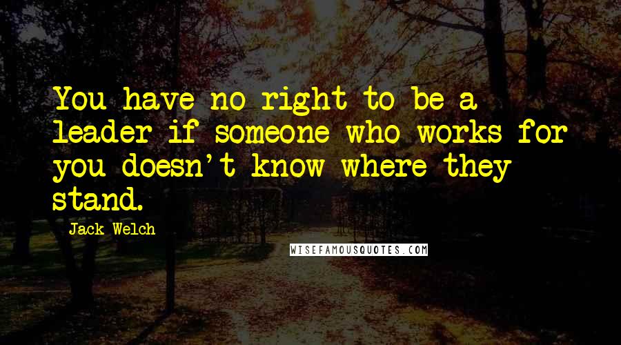 Jack Welch Quotes: You have no right to be a leader if someone who works for you doesn't know where they stand.