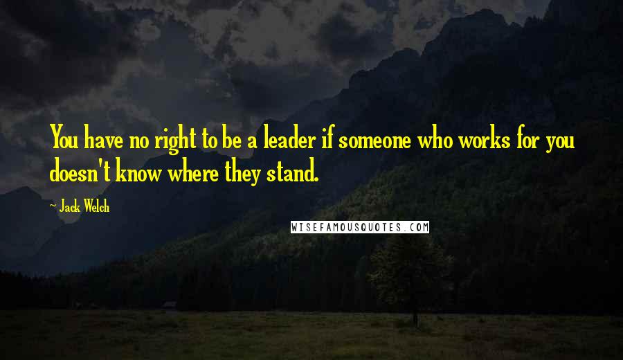 Jack Welch Quotes: You have no right to be a leader if someone who works for you doesn't know where they stand.