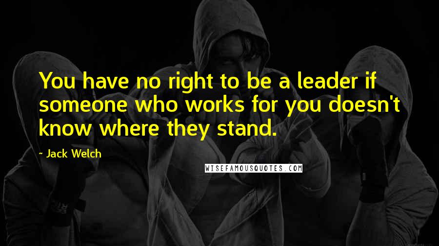 Jack Welch Quotes: You have no right to be a leader if someone who works for you doesn't know where they stand.