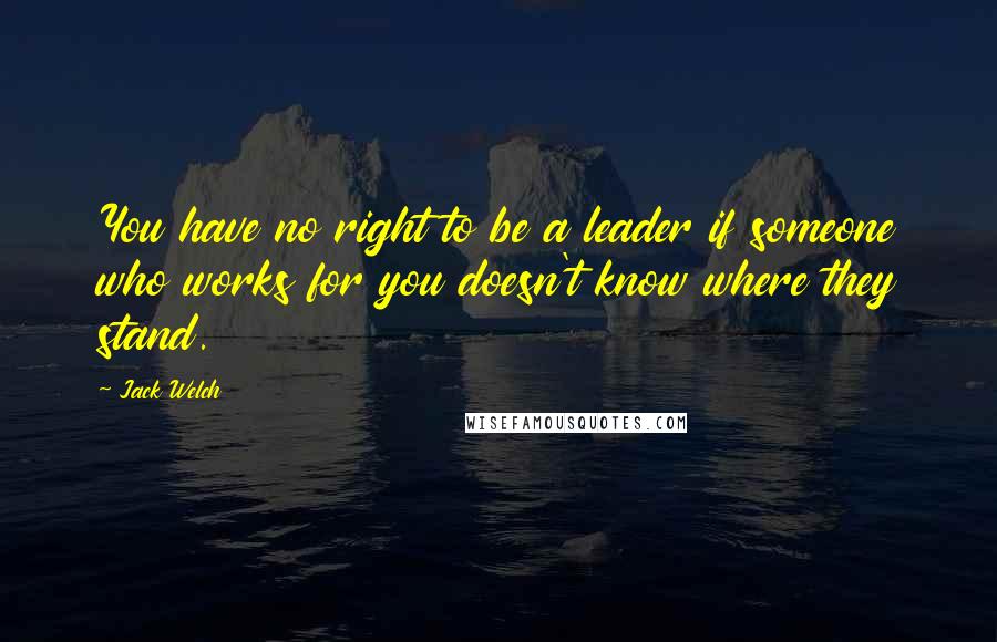 Jack Welch Quotes: You have no right to be a leader if someone who works for you doesn't know where they stand.