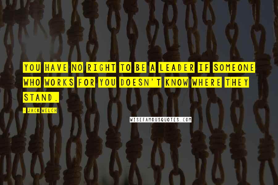 Jack Welch Quotes: You have no right to be a leader if someone who works for you doesn't know where they stand.