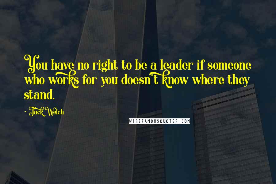 Jack Welch Quotes: You have no right to be a leader if someone who works for you doesn't know where they stand.