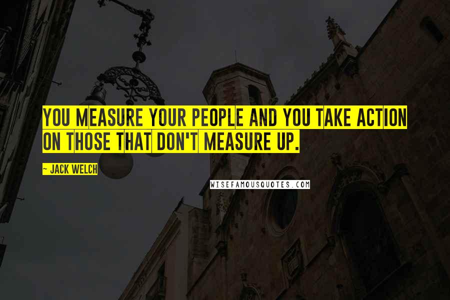 Jack Welch Quotes: You measure your people and you take action on those that don't measure up.