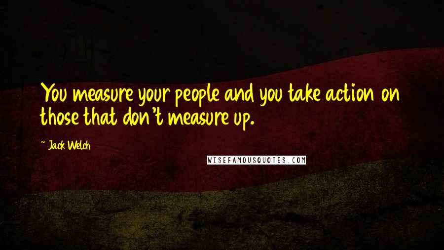Jack Welch Quotes: You measure your people and you take action on those that don't measure up.
