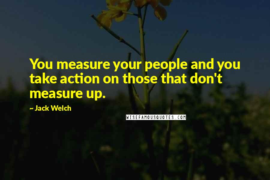 Jack Welch Quotes: You measure your people and you take action on those that don't measure up.