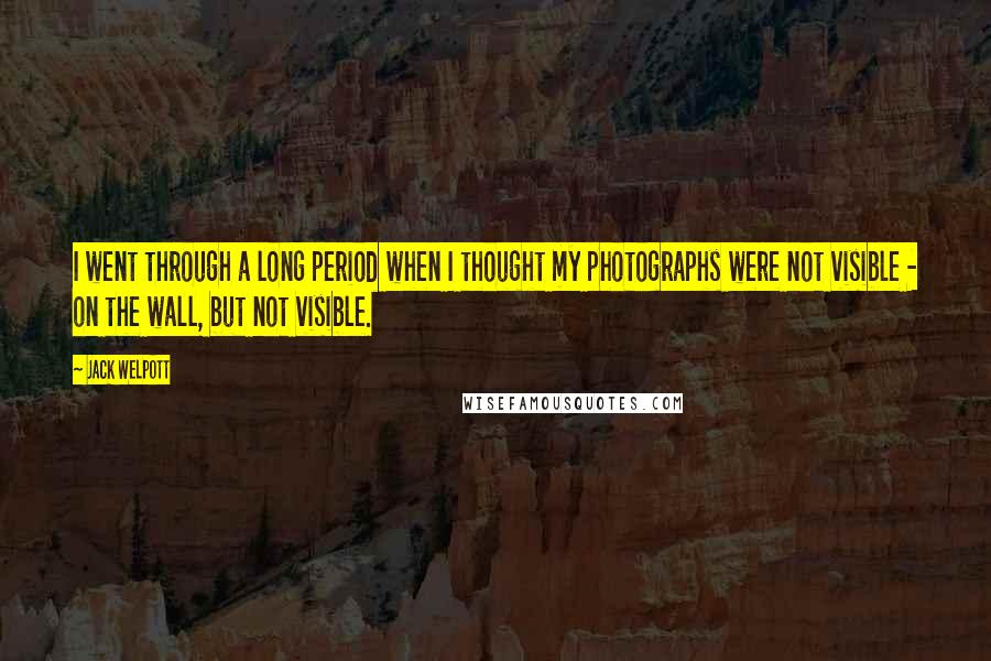 Jack Welpott Quotes: I went through a long period when I thought my photographs were not visible - on the wall, but not visible.