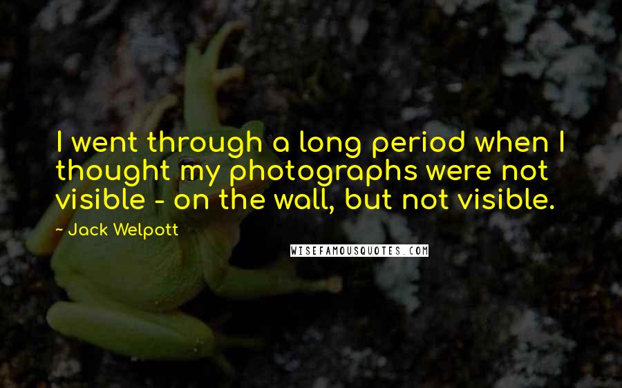 Jack Welpott Quotes: I went through a long period when I thought my photographs were not visible - on the wall, but not visible.