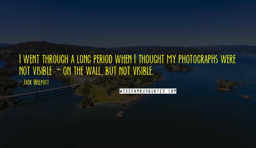 Jack Welpott Quotes: I went through a long period when I thought my photographs were not visible - on the wall, but not visible.