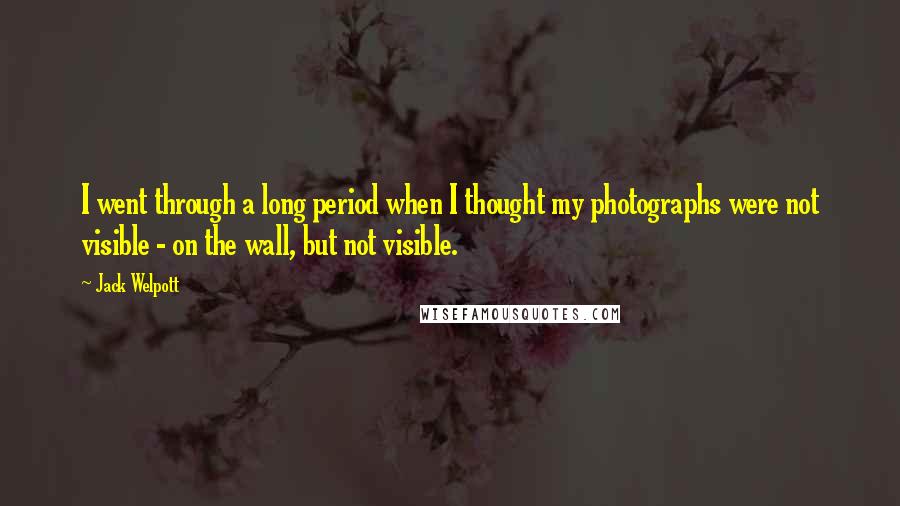Jack Welpott Quotes: I went through a long period when I thought my photographs were not visible - on the wall, but not visible.