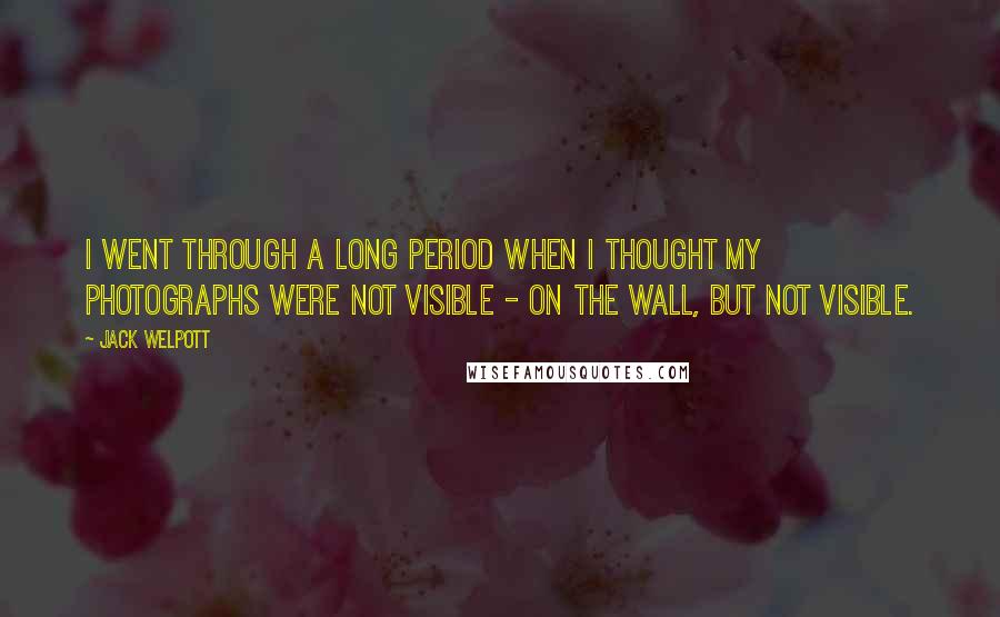 Jack Welpott Quotes: I went through a long period when I thought my photographs were not visible - on the wall, but not visible.