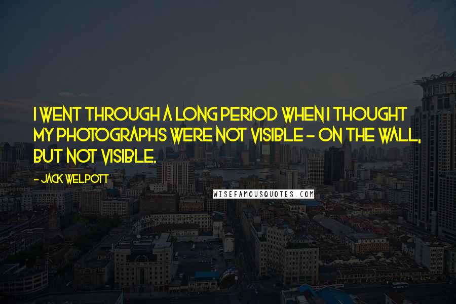 Jack Welpott Quotes: I went through a long period when I thought my photographs were not visible - on the wall, but not visible.