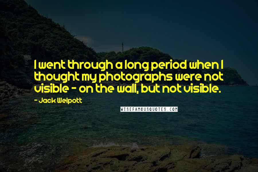 Jack Welpott Quotes: I went through a long period when I thought my photographs were not visible - on the wall, but not visible.