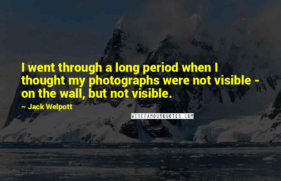 Jack Welpott Quotes: I went through a long period when I thought my photographs were not visible - on the wall, but not visible.