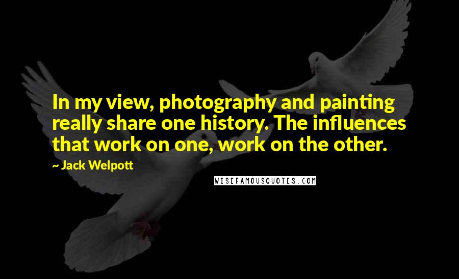 Jack Welpott Quotes: In my view, photography and painting really share one history. The influences that work on one, work on the other.