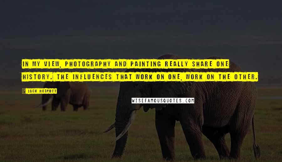 Jack Welpott Quotes: In my view, photography and painting really share one history. The influences that work on one, work on the other.