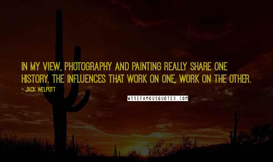 Jack Welpott Quotes: In my view, photography and painting really share one history. The influences that work on one, work on the other.