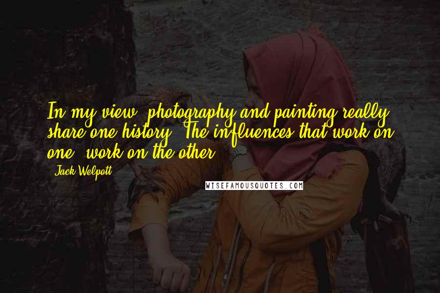 Jack Welpott Quotes: In my view, photography and painting really share one history. The influences that work on one, work on the other.