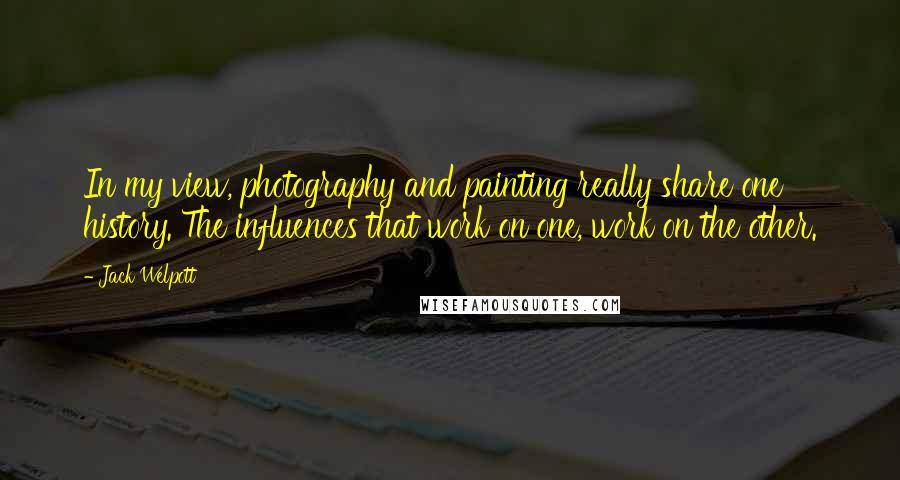 Jack Welpott Quotes: In my view, photography and painting really share one history. The influences that work on one, work on the other.